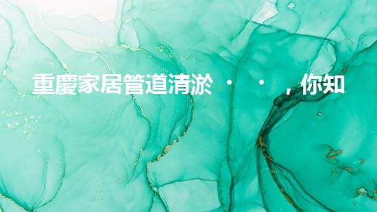 重慶家居管道清淤，你知道這些常見問題嗎？